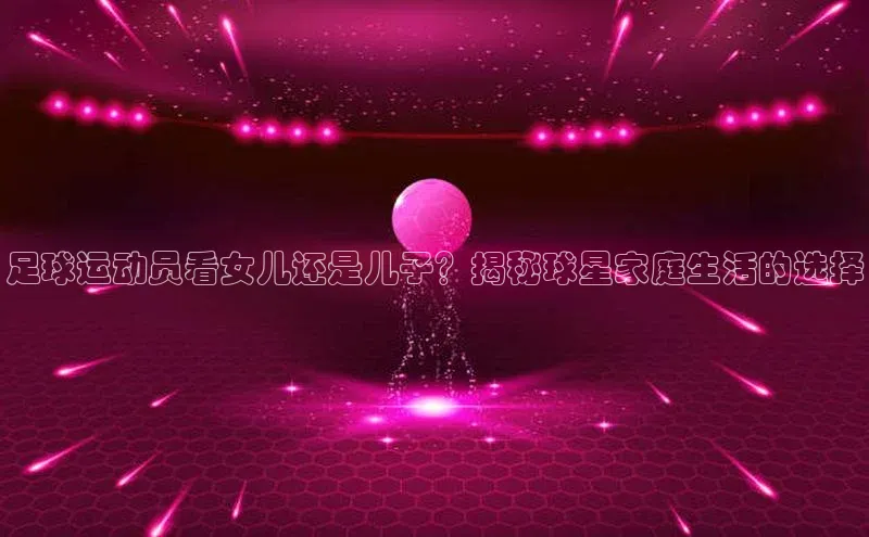 天富注册登录测速百度数据开放平台足球运动员看女儿还是儿子？揭秘球星家庭生活的选择