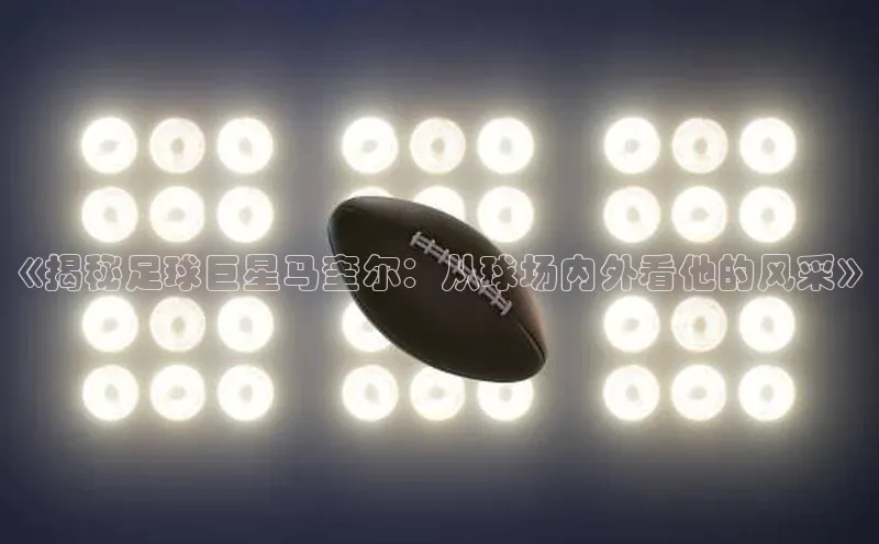 天富注册官网登录百度移动开放平台《揭秘足球巨星马奎尔：从球场内外看他的风采》